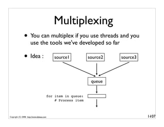 Multiplexing
               • You can multiplex if you use threads and you
                       use the tools we've developed so far

               • Idea :                        source1           source2   source3




                                                                  queue


                                            for item in queue:
                                                # Process item



Copyright (C) 2008, http://www.dabeaz.com                                            1-
                                                                                      107
 