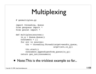 Multiplexing
                   # genmultiplex.py

                   import threading, Queue
                   from genqueue import *
                   from gencat import *

                   def multiplex(sources):
                       in_q = Queue.Queue()
                       consumers = []
                       for src in sources:
                           thr = threading.Thread(target=sendto_queue,
                                                  args=(src,in_q))
                           thr.start()
                           consumers.append(genfrom_queue(in_q))
                       return gen_cat(consumers)


              • Note: This is the trickiest example so far...
Copyright (C) 2008, http://www.dabeaz.com                                1-
                                                                          108
 
