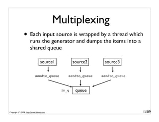 Multiplexing
                • Each input source is wrapped by a thread which
                       runs the generator and dumps the items into a
                       shared queue

                                   source1          source2     source3

                             sendto_queue       sendto_queue   sendto_queue



                                             in_q    queue



Copyright (C) 2008, http://www.dabeaz.com                                     1-
                                                                               109
 