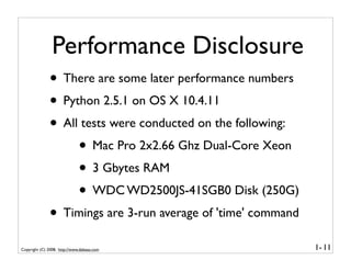 Performance Disclosure
              • There are some later performance numbers
              • Python 2.5.1 on OS X 10.4.11
              • All tests were conducted on the following:
                   • Mac Pro 2x2.66 Ghz Dual-Core Xeon
                   • 3 Gbytes RAM
                   • WDC WD2500JS-41SGB0 Disk (250G)
              • Timings are 3-run average of 'time' command
Copyright (C) 2008, http://www.dabeaz.com                     1- 11
 