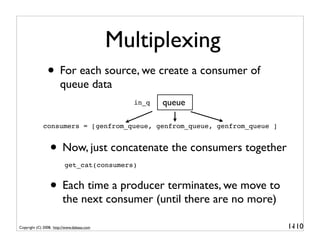 Multiplexing
                • For each source, we create a consumer of
                       queue data
                                              in_q   queue

             consumers = [genfrom_queue, genfrom_queue, genfrom_queue ]


                 • Now, just concatenate the consumers together
                          get_cat(consumers)


                 • Each time a producer terminates, we move to
                         the next consumer (until there are no more)

Copyright (C) 2008, http://www.dabeaz.com                                 1-
                                                                           110
 