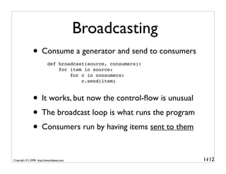 Broadcasting
               • Consume a generator and send to consumers
                           def broadcast(source, consumers):
                               for item in source:
                                   for c in consumers:
                                       c.send(item)



               • It works, but now the control-ﬂow is unusual
               • The broadcast loop is what runs the program
               • Consumers run by having items sent to them

Copyright (C) 2008, http://www.dabeaz.com                       1-
                                                                 112
 