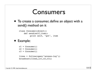Consumers
               • To create a consumer, deﬁne an object with a
                       send() method on it
                         class Consumer(object):
                             def send(self,item):
                                  print self, "got", item


               • Example:
                         c1 = Consumer()
                         c2 = Consumer()
                         c3 = Consumer()

                         lines = follow(open("access-log"))
                         broadcast(lines,[c1,c2,c3])



Copyright (C) 2008, http://www.dabeaz.com                       1-
                                                                 113
 