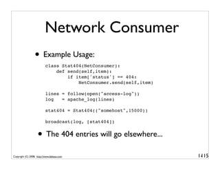 Network Consumer
                  • Example Usage:
                          class Stat404(NetConsumer):
                              def send(self,item):
                                  if item['status'] == 404:
                                      NetConsumer.send(self,item)

                          lines = follow(open("access-log"))
                          log   = apache_log(lines)

                          stat404 = Stat404(("somehost",15000))

                          broadcast(log, [stat404])


                    • The 404 entries will go elsewhere...
Copyright (C) 2008, http://www.dabeaz.com                           1-
                                                                     115
 