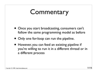Commentary

               • Once you start broadcasting, consumers can't
                       follow the same programming model as before
               • Only one for-loop can run the pipeline.
               • However, you can feed an existing pipeline if
                       you're willing to run it in a different thread or in
                       a different process



Copyright (C) 2008, http://www.dabeaz.com                                 1-
                                                                           116
 