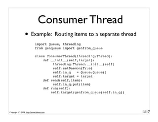Consumer Thread
                 • Example: Routing items to a separate thread
                             import Queue, threading
                             from genqueue import genfrom_queue

                             class ConsumerThread(threading.Thread):
                                 def __init__(self,target):
                                      threading.Thread.__init__(self)
                                      self.setDaemon(True)
                                      self.in_q   = Queue.Queue()
                                      self.target = target
                                 def send(self,item):
                                      self.in_q.put(item)
                                 def run(self):
                                     self.target(genfrom_queue(self.in_q))




Copyright (C) 2008, http://www.dabeaz.com                                    1-
                                                                              117
 