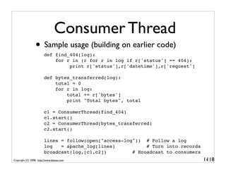 Consumer Thread
                 • Sample usage (building on earlier code)
                        def find_404(log):
                            for r in (r for r in log if r['status'] == 404):
                                 print r['status'],r['datetime'],r['request']

                        def bytes_transferred(log):
                            total = 0
                            for r in log:
                                total += r['bytes']
                                print "Total bytes", total

                        c1 = ConsumerThread(find_404)
                        c1.start()
                        c2 = ConsumerThread(bytes_transferred)
                        c2.start()

                        lines = follow(open("access-log")) # Follow a log
                        log   = apache_log(lines)           # Turn into records
                        broadcast(log,[c1,c2])         # Broadcast to consumers
Copyright (C) 2008, http://www.dabeaz.com                                         1-
                                                                                   118
 