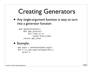 Creating Generators
               • Any single-argument function is easy to turn
                       into a generator function
                          def generate(func):
                              def gen_func(s):
                                  for item in s:
                                      yield func(item)
                              return gen_func


               • Example:
                        gen_sqrt = generate(math.sqrt)
                        for x in gen_sqrt(xrange(100)):
                            print x




Copyright (C) 2008, http://www.dabeaz.com                       1-
                                                                 121
 