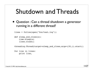 Shutdown and Threads
             • Question : Can a thread shutdown a generator
                    running in a different thread?
                 lines = follow(open("foo/test.log"))

                 def sleep_and_close(s):
                     time.sleep(s)
                     lines.close()

                 threading.Thread(target=sleep_and_close,args=(30,)).start()

                 for line in lines:
                     print line,




Copyright (C) 2008, http://www.dabeaz.com                                      1-
                                                                                127
 