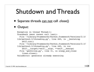Shutdown and Threads
                • Separate threads can not call .close()
                • Output:
                      Exception in thread Thread-1:
                      Traceback (most recent call last):
                        File "/Library/Frameworks/Python.framework/Versions/2.5/
                      lib/python2.5/threading.py", line 460, in __bootstrap
                          self.run()
                        File "/Library/Frameworks/Python.framework/Versions/2.5/
                      lib/python2.5/threading.py", line 440, in run
                          self.__target(*self.__args, **self.__kwargs)
                        File "genfollow.py", line 31, in sleep_and_close
                          lines.close()
                      ValueError: generator already executing




Copyright (C) 2008, http://www.dabeaz.com                                     1-
                                                                               128
 
