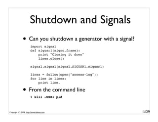 Shutdown and Signals
               • Can you shutdown a generator with a signal?
                        import signal
                        def sigusr1(signo,frame):
                            print "Closing it down"
                            lines.close()

                        signal.signal(signal.SIGUSR1,sigusr1)

                        lines = follow(open("access-log"))
                        for line in lines:
                            print line,

               • From the command line
                        % kill -USR1 pid



Copyright (C) 2008, http://www.dabeaz.com                       1-
                                                                 129
 