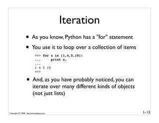 Iteration
                  • As you know, Python has a "for" statement
                  • You use it to loop over a collection of items
                             >>> for x in [1,4,5,10]:
                             ...      print x,
                             ...
                             1 4 5 10
                             >>>


                   • And, as you have probably noticed, you can
                          iterate over many different kinds of objects
                          (not just lists)


Copyright (C) 2008, http://www.dabeaz.com                                1- 13
 