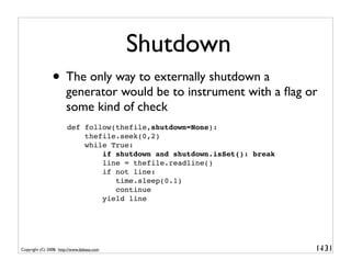 Shutdown
                • The only way to externally shutdown a
                       generator would be to instrument with a ﬂag or
                       some kind of check
                        def follow(thefile,shutdown=None):
                            thefile.seek(0,2)
                            while True:
                                if shutdown and shutdown.isSet(): break
                                line = thefile.readline()
                                if not line:
                                   time.sleep(0.1)
                                   continue
                                yield line




Copyright (C) 2008, http://www.dabeaz.com                                 1-
                                                                           131
 