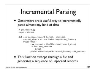 Incremental Parsing
               • Generators are a useful way to incrementally
                       parse almost any kind of data
                         # genrecord.py
                         import struct

                         def gen_records(record_format, thefile):
                             record_size = struct.calcsize(record_format)
                             while True:
                                   raw_record = thefile.read(record_size)
                                   if not raw_record:
                                       break
                                   yield struct.unpack(record_format, raw_record)


               • This function sweeps through a ﬁle and
                       generates a sequence of unpacked records
Copyright (C) 2008, http://www.dabeaz.com                                       1-
                                                                                 134
 