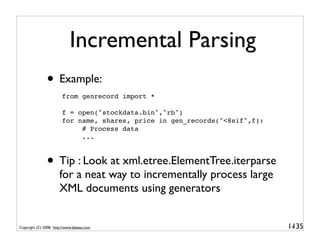 Incremental Parsing
               • Example:
                        from genrecord import *

                        f = open("stockdata.bin","rb")
                        for name, shares, price in gen_records("<8sif",f):
                             # Process data
                             ...



               • Tip : Look at xml.etree.ElementTree.iterparse
                       for a neat way to incrementally process large
                       XML documents using generators


Copyright (C) 2008, http://www.dabeaz.com                                    1-
                                                                              135
 