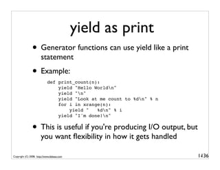 yield as print
               • Generator functions can use yield like a print
                       statement
               • Example:
                            def print_count(n):
                                yield "Hello Worldn"
                                yield "n"
                                yield "Look at me count to %dn" % n
                                for i in xrange(n):
                                    yield "   %dn" % i
                                yield "I'm done!n"


               • This is useful if you're producing I/O output, but
                       you want ﬂexibility in how it gets handled

Copyright (C) 2008, http://www.dabeaz.com                              1-
                                                                        136
 