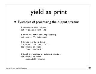 yield as print
               • Examples of processing the output stream:
                            # Generate the output
                            out = print_count(10)

                            # Turn it into one big string
                            out_str = "".join(out)

                            # Write it to a file
                            f = open("out.txt","w")
                            for chunk in out:
                                f.write(chunk)

                            # Send it across a network socket
                            for chunk in out:
                                s.sendall(chunk)



Copyright (C) 2008, http://www.dabeaz.com                       1-
                                                                 137
 