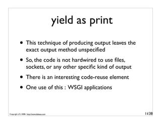 yield as print
           • This technique of producing output leaves the
                  exact output method unspeciﬁed
           • So, the code is not hardwired to use ﬁles,
                  sockets, or any other speciﬁc kind of output
           • There is an interesting code-reuse element
           • One use of this : WSGI applications

Copyright (C) 2008, http://www.dabeaz.com                        1-
                                                                  138
 