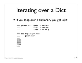 Iterating over a Dict
                  • If you loop over a dictionary you get keys
                           >>> prices = { 'GOOG' : 490.10,
                           ...            'AAPL' : 145.23,
                           ...            'YHOO' : 21.71 }
                           ...
                           >>> for key in prices:
                           ...     print key
                           ...
                           YHOO
                           GOOG
                           AAPL
                           >>>




Copyright (C) 2008, http://www.dabeaz.com                        1- 14
 