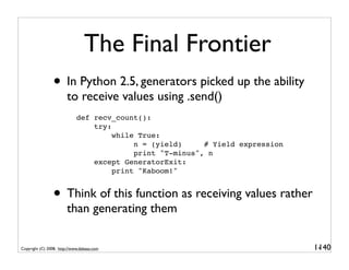 The Final Frontier
                 • In Python 2.5, generators picked up the ability
                        to receive values using .send()
                             def recv_count():
                                 try:
                                      while True:
                                           n = (yield)     # Yield expression
                                           print "T-minus", n
                                 except GeneratorExit:
                                      print "Kaboom!"


                 • Think of this function as receiving values rather
                        than generating them

Copyright (C) 2008, http://www.dabeaz.com                                       1-
                                                                                 140
 
