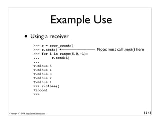 Example Use
                 • Using a receiver
                           >>> r = recv_count()
                           >>> r.next()                  Note: must call .next() here
                           >>> for i in range(5,0,-1):
                           ...       r.send(i)
                           ...
                           T-minus 5
                           T-minus 4
                           T-minus 3
                           T-minus 2
                           T-minus 1
                           >>> r.close()
                           Kaboom!
                           >>>




Copyright (C) 2008, http://www.dabeaz.com                                           1-
                                                                                     141
 