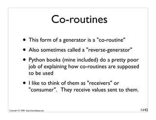 Co-routines
               • This form of a generator is a "co-routine"
               • Also sometimes called a "reverse-generator"
               • Python books (mine included) do a pretty poor
                      job of explaining how co-routines are supposed
                      to be used
               • I like to think of them as "receivers" or
                      "consumer". They receive values sent to them.


Copyright (C) 2008, http://www.dabeaz.com                              1-
                                                                        142
 