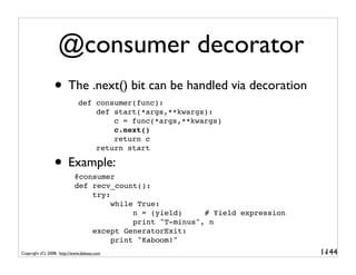 @consumer decorator
                 • The .next() bit can be handled via decoration
                             def consumer(func):
                                 def start(*args,**kwargs):
                                     c = func(*args,**kwargs)
                                     c.next()
                                     return c
                                 return start

                 • Example:@consumer
                           def recv_count():
                               try:
                                    while True:
                                         n = (yield)     # Yield expression
                                         print "T-minus", n
                               except GeneratorExit:
                                    print "Kaboom!"
Copyright (C) 2008, http://www.dabeaz.com                                     1-
                                                                               144
 