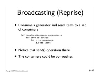 Broadcasting (Reprise)
               • Consume a generator and send items to a set
                       of consumers
                           def broadcast(source, consumers):
                               for item in source:
                                   for c in consumers:
                                       c.send(item)



               • Notice that send() operation there
               • The consumers could be co-routines

Copyright (C) 2008, http://www.dabeaz.com                      1-
                                                                147
 