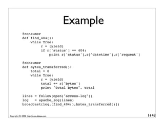 Example
              @consumer
              def find_404():
                  while True:
                        r = (yield)
                        if r['status'] == 404:
                            print r['status'],r['datetime'],r['request']

              @consumer
              def bytes_transferred():
                  total = 0
                  while True:
                        r = (yield)
                        total += r['bytes']
                        print "Total bytes", total

              lines = follow(open("access-log"))
              log   = apache_log(lines)
              broadcast(log,[find_404(),bytes_transferred()])


Copyright (C) 2008, http://www.dabeaz.com                                  1-
                                                                            148
 