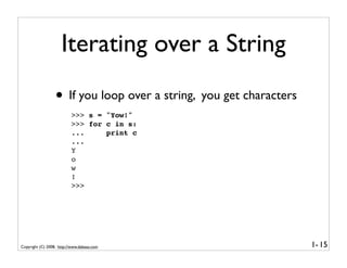 Iterating over a String
                  • If you loop over a string, you get characters
                          >>> s = "Yow!"
                          >>> for c in s:
                          ...     print c
                          ...
                          Y
                          o
                          w
                          !
                          >>>




Copyright (C) 2008, http://www.dabeaz.com                           1- 15
 