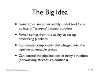 The Big Idea
                • Generators are an incredibly useful tool for a
                        variety of "systems" related problem
                • Power comes from the ability to set up
                        processing pipelines
                • Can create components that plugged into the
                        pipeline as reusable pieces
                • Can extend the pipeline idea in many directions
                        (networking, threads, co-routines)

Copyright (C) 2008, http://www.dabeaz.com                           1-
                                                                     151
 