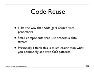 Code Reuse

                • I like the way that code gets reused with
                        generators
                • Small components that just process a data
                        stream
                • Personally, I think this is much easier than what
                        you commonly see with OO patterns



Copyright (C) 2008, http://www.dabeaz.com                             1-
                                                                       152
 
