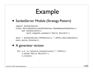 Example
             • SocketServer Module (Strategy Pattern)
                    import SocketServer
                    class HelloHandler(SocketServer.BaseRequestHandler):
                         def handle(self):
                             self.request.sendall("Hello Worldn")

                    serv = SocketServer.TCPServer(("",8000),HelloHandler)
                    serv.serve_forever()


             • A generator version
                      for c,a in receive_connections(("",8000)):
                          c.send("Hello Worldn")
                          c.close()




Copyright (C) 2008, http://www.dabeaz.com                                   1-
                                                                             153
 