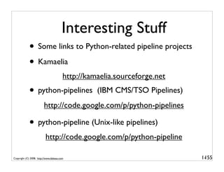 Interesting Stuff
             • Some links to Python-related pipeline projects
             • Kamaelia
                                        http://kamaelia.sourceforge.net
             • python-pipelines                   (IBM CMS/TSO Pipelines)
                         http://code.google.com/p/python-pipelines

             • python-pipeline (Unix-like pipelines)
                          http://code.google.com/p/python-pipeline

Copyright (C) 2008, http://www.dabeaz.com                                   1-
                                                                             155
 