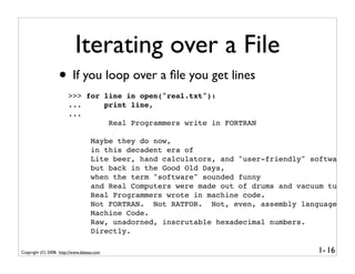 Iterating over a File
                   • If you loop over a ﬁle you get lines
                        >>> for line in open("real.txt"):
                        ...     print line,
                        ...
                                 Real Programmers write in FORTRAN

                                    Maybe they do now,
                                    in this decadent era of
                                    Lite beer, hand calculators, and "user-friendly" software
                                    but back in the Good Old Days,
                                    when the term "software" sounded funny
                                    and Real Computers were made out of drums and vacuum tubes,
                                    Real Programmers wrote in machine code.
                                    Not FORTRAN. Not RATFOR. Not, even, assembly language.
                                    Machine Code.
                                    Raw, unadorned, inscrutable hexadecimal numbers.
                                    Directly.

Copyright (C) 2008, http://www.dabeaz.com                                             1- 16
 