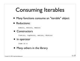 Consuming Iterables
                   • Many functions consume an "iterable" object
                   • Reductions:
                               sum(s), min(s), max(s)

                    • Constructors
                               list(s), tuple(s), set(s), dict(s)


                    • in operator
                               item in s


                    • Many others in the library
Copyright (C) 2008, http://www.dabeaz.com                           1- 17
 