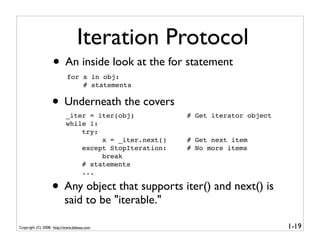 Iteration Protocol
                   • An inside look at the for statement
                           for x in obj:
                               # statements


                  • Underneath the covers
                          _iter = iter(obj)           # Get iterator object
                          while 1:
                              try:
                                   x = _iter.next()   # Get next item
                              except StopIteration:   # No more items
                                   break
                              # statements
                              ...

                  • Any object that supports iter() and next() is
                          said to be "iterable."

Copyright (C) 2008, http://www.dabeaz.com                                     1-19
 