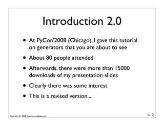 Introduction 2.0
              • At PyCon'2008 (Chicago), I gave this tutorial
                     on generators that you are about to see
              • About 80 people attended
              • Afterwards, there were more than 15000
                     downloads of my presentation slides
              • Clearly there was some interest
              • This is a revised version...
Copyright (C) 2008, http://www.dabeaz.com                       1- 2
 