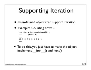 Supporting Iteration
                 • User-deﬁned objects can support iteration
                 • Example: Counting down...
                          >>> for x in countdown(10):
                          ...     print x,
                          ...
                          10 9 8 7 6 5 4 3 2 1
                          >>>


                • To do this, you just have to make the object
                        implement __iter__() and next()


Copyright (C) 2008, http://www.dabeaz.com                        1-20
 