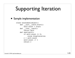 Supporting Iteration
               • Sample implementation
                            class countdown(object):
                                def __init__(self,start):
                                    self.count = start
                                def __iter__(self):
                                    return self
                                def next(self):
                                    if self.count <= 0:
                                        raise StopIteration
                                    r = self.count
                                    self.count -= 1
                                    return r




Copyright (C) 2008, http://www.dabeaz.com                     1-21
 