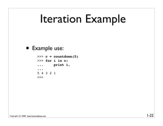 Iteration Example

                  • Example use:
                               >>> c =      countdown(5)
                               >>> for      i in c:
                               ...          print i,
                               ...
                               5 4 3 2      1
                               >>>




Copyright (C) 2008, http://www.dabeaz.com                  1-22
 