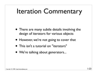 Iteration Commentary

                  • There are many subtle details involving the
                         design of iterators for various objects
                  • However, we're not going to cover that
                  • This isn't a tutorial on "iterators"
                  • We're talking about generators...

Copyright (C) 2008, http://www.dabeaz.com                          1-23
 