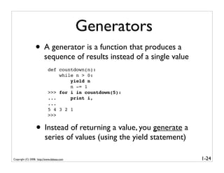 Generators
                  • A generator is a function that produces a
                         sequence of results instead of a single value
                            def countdown(n):
                                while n > 0:
                                    yield n
                                    n -= 1
                            >>> for i in countdown(5):
                            ...     print i,
                            ...
                            5 4 3 2 1
                            >>>


                  • Instead of returning a value, you generate a
                         series of values (using the yield statement)

Copyright (C) 2008, http://www.dabeaz.com                                1-24
 