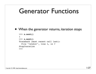 Generator Functions

                 • When the generator returns, iteration stops
                         >>> x.next()
                         1
                         >>> x.next()
                         Traceback (most recent call last):
                           File "<stdin>", line 1, in ?
                         StopIteration
                         >>>




Copyright (C) 2008, http://www.dabeaz.com                        1-27
 