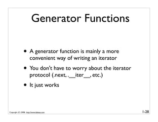 Generator Functions

                • A generator function is mainly a more
                       convenient way of writing an iterator
                • You don't have to worry about the iterator
                       protocol (.next, .__iter__, etc.)
                • It just works

Copyright (C) 2008, http://www.dabeaz.com                      1-28
 