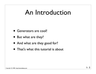 An Introduction

              • Generators are cool!
              • But what are they?
              • And what are they good for?
              • That's what this tutorial is about

Copyright (C) 2008, http://www.dabeaz.com              1- 3
 