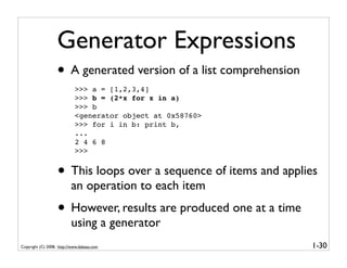 Generator Expressions
                   • A generated version of a list comprehension
                            >>> a = [1,2,3,4]
                            >>> b = (2*x for x in a)
                            >>> b
                            <generator object at 0x58760>
                            >>> for i in b: print b,
                            ...
                            2 4 6 8
                            >>>


                   • This loops over a sequence of items and applies
                          an operation to each item
                   • However, results are produced one at a time
                          using a generator
Copyright (C) 2008, http://www.dabeaz.com                          1-30
 
