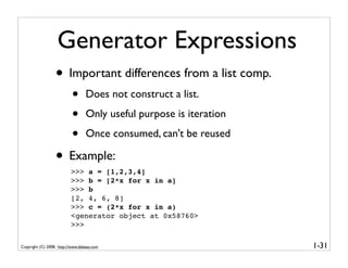 Generator Expressions
                  • Important differences from a list comp.
                           •      Does not construct a list.

                           •      Only useful purpose is iteration

                           •      Once consumed, can't be reused

                  • Example:
                          >>> a = [1,2,3,4]
                          >>> b = [2*x for x in a]
                          >>> b
                          [2, 4, 6, 8]
                          >>> c = (2*x for x in a)
                          <generator object at 0x58760>
                          >>>

Copyright (C) 2008, http://www.dabeaz.com                            1-31
 