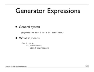 Generator Expressions

                  • General syntax
                             (expression for i in s if condition)


                   • What it means
                               for i in s:
                                   if condition:
                                      yield expression




Copyright (C) 2008, http://www.dabeaz.com                           1-32
 