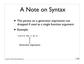A Note on Syntax
                   • The parens on a generator expression can
                          dropped if used as a single function argument
                   • Example:
                           sum(x*x for x in s)




                               Generator expression




Copyright (C) 2008, http://www.dabeaz.com                                 1-33
 